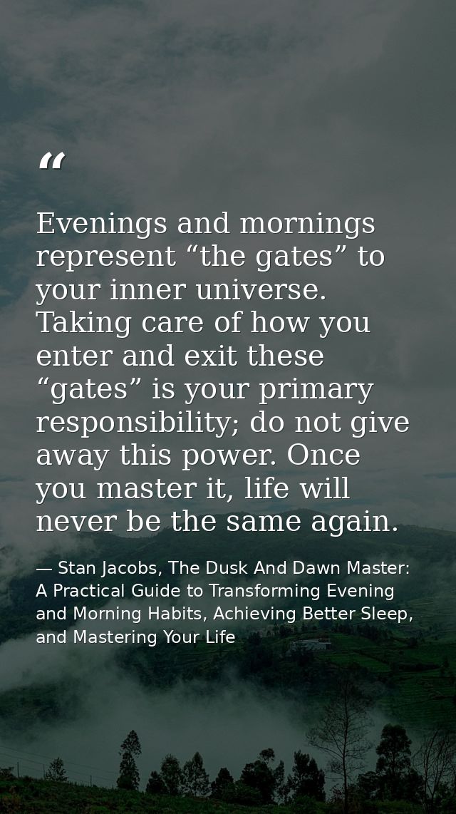 Evenings and mornings represent “the gates” to your inner universe. Taking care of how you enter and exit these “gates”  — Stan Jacobs, The Dusk And Dawn Master: A Practical Guide to Transforming Evening and Morning Habits, Achieving Better Sleep, and Mastering Your Life