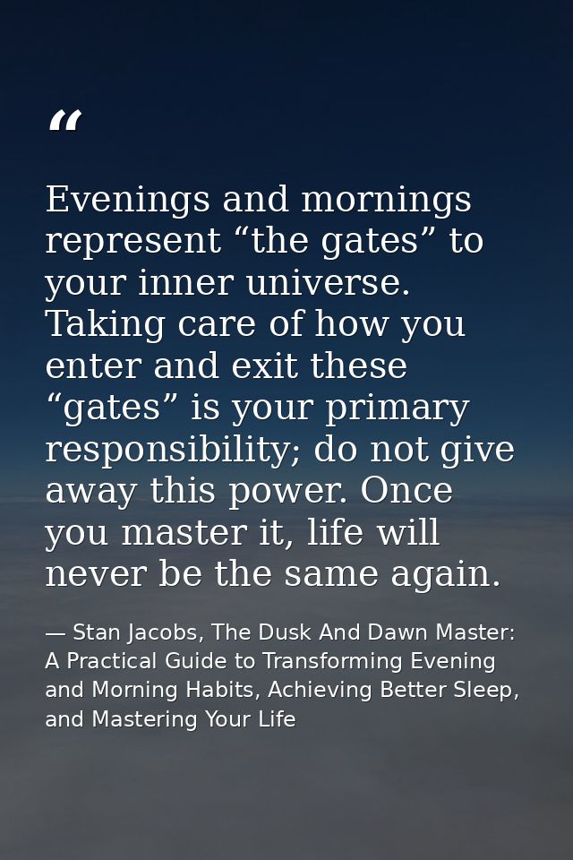 Evenings and mornings represent “the gates” to your inner universe. Taking care of how you enter and exit these “gates”  — Stan Jacobs, The Dusk And Dawn Master: A Practical Guide to Transforming Evening and Morning Habits, Achieving Better Sleep, and Mastering Your Life