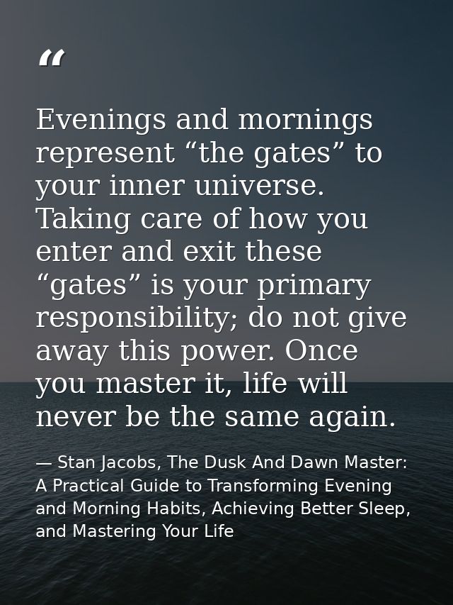 Evenings and mornings represent “the gates” to your inner universe. Taking care of how you enter and exit these “gates”  — Stan Jacobs, The Dusk And Dawn Master: A Practical Guide to Transforming Evening and Morning Habits, Achieving Better Sleep, and Mastering Your Life