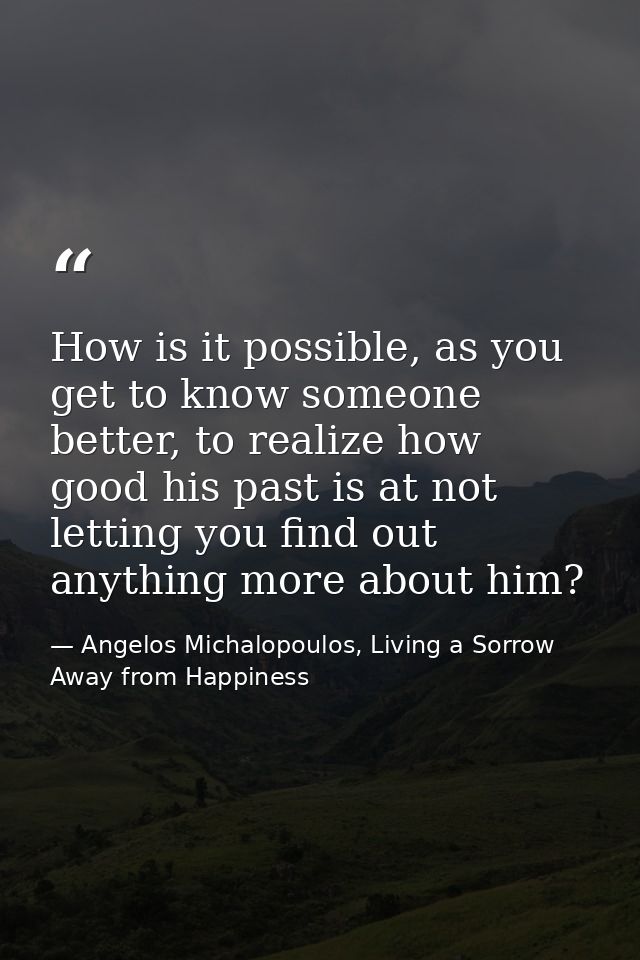 How is it possible, as you get to know someone better, to realize how good his past is at not letting you find out anyth — Angelos Michalopoulos, Living a Sorrow Away from Happiness