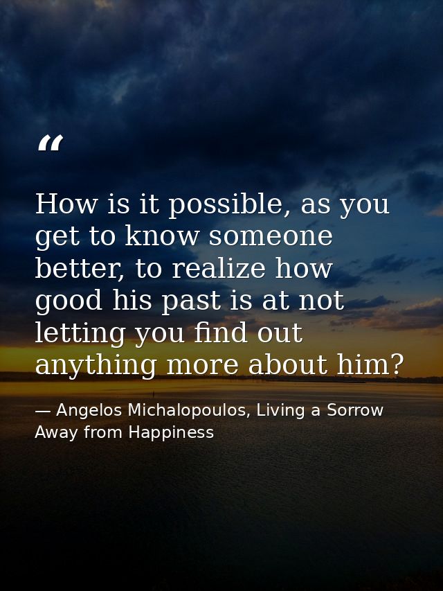 How is it possible, as you get to know someone better, to realize how good his past is at not letting you find out anyth — Angelos Michalopoulos, Living a Sorrow Away from Happiness