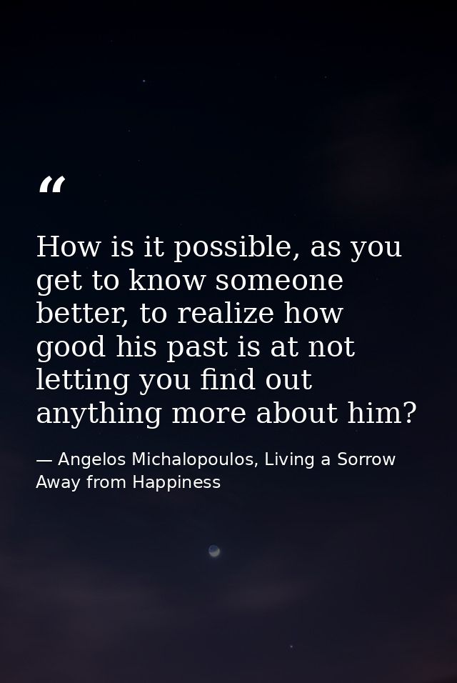How is it possible, as you get to know someone better, to realize how good his past is at not letting you find out anyth — Angelos Michalopoulos, Living a Sorrow Away from Happiness
