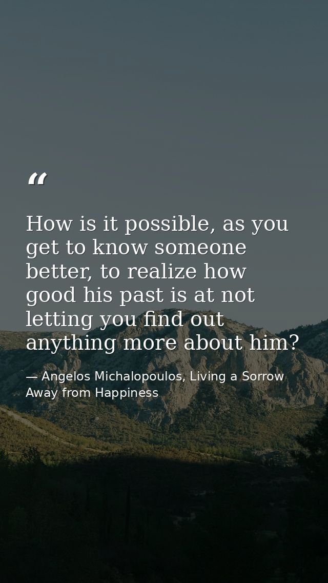 How is it possible, as you get to know someone better, to realize how good his past is at not letting you find out anyth — Angelos Michalopoulos, Living a Sorrow Away from Happiness