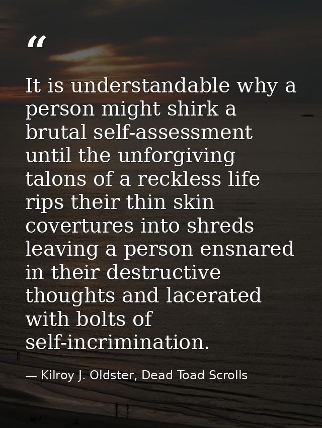 It is understandable why a person might shirk a brutal self-assessment until the unforgiving talons of a reckless life r — Kilroy J. Oldster, Dead Toad Scrolls