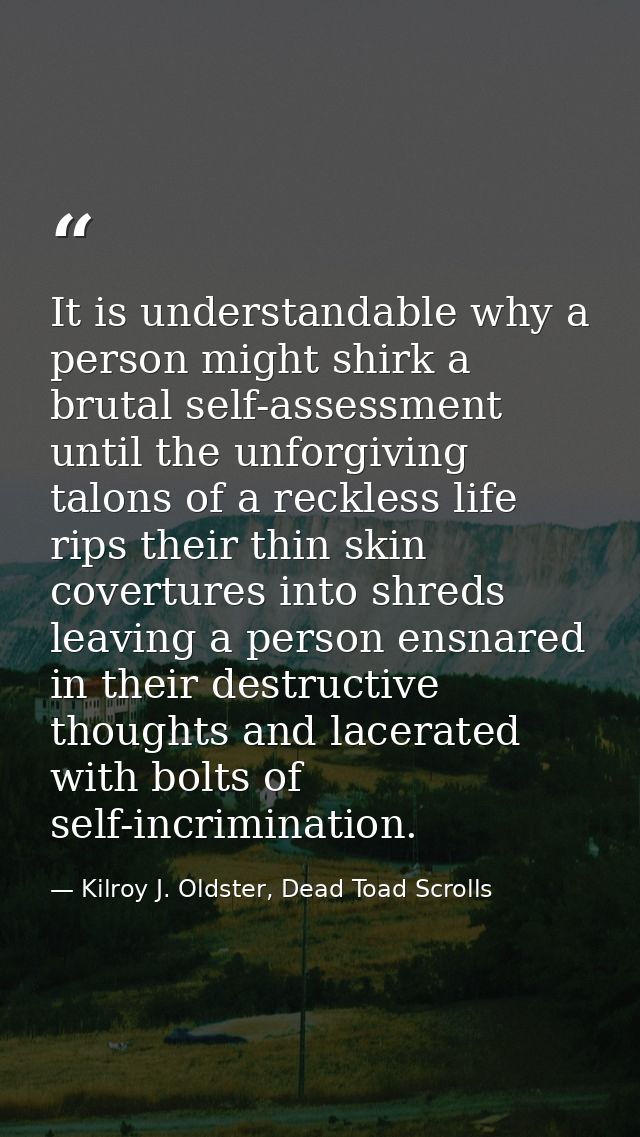 It is understandable why a person might shirk a brutal self-assessment until the unforgiving talons of a reckless life r — Kilroy J. Oldster, Dead Toad Scrolls
