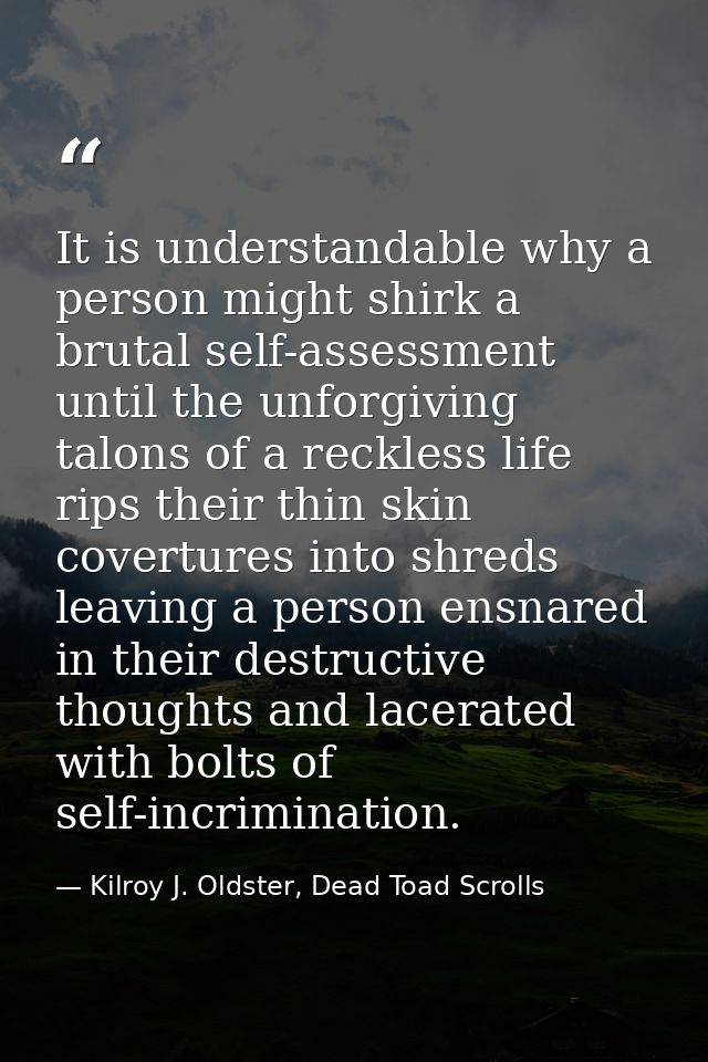 It is understandable why a person might shirk a brutal self-assessment until the unforgiving talons of a reckless life r — Kilroy J. Oldster, Dead Toad Scrolls