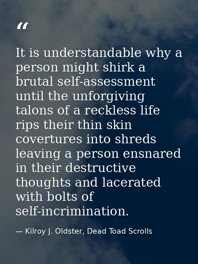 It is understandable why a person might shirk a brutal self-assessment until the unforgiving talons of a reckless life r — Kilroy J. Oldster, Dead Toad Scrolls