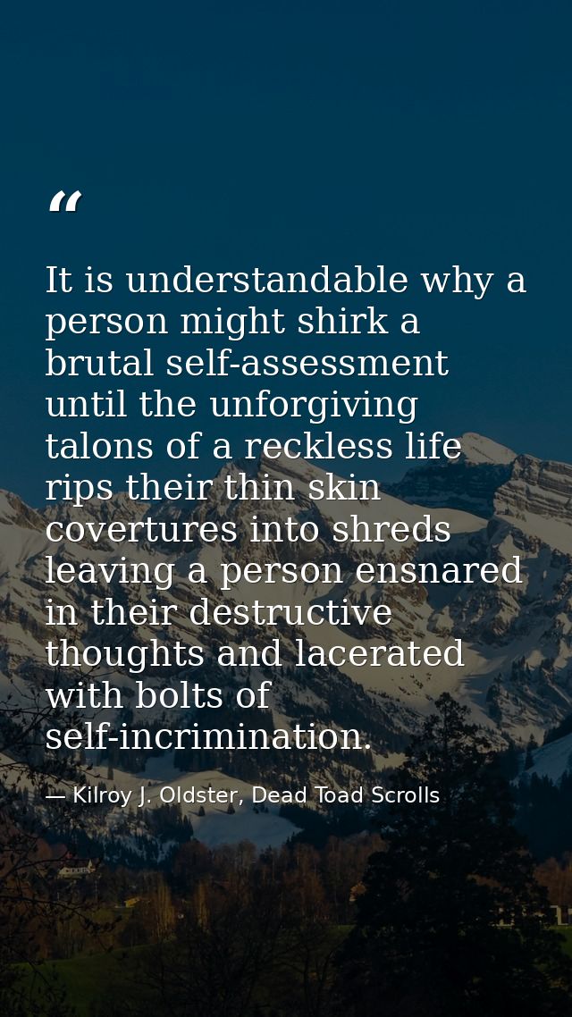 It is understandable why a person might shirk a brutal self-assessment until the unforgiving talons of a reckless life r — Kilroy J. Oldster, Dead Toad Scrolls