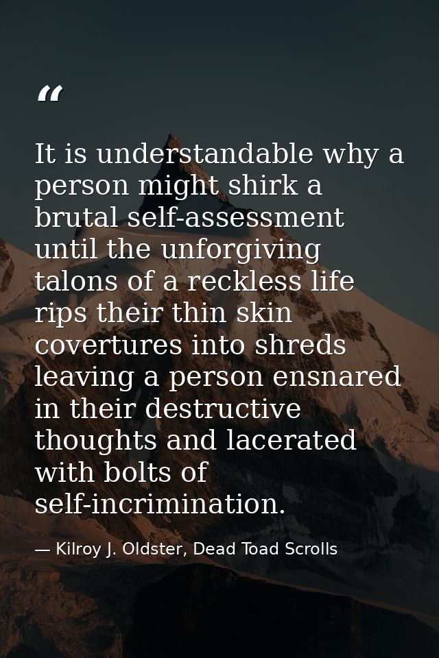 It is understandable why a person might shirk a brutal self-assessment until the unforgiving talons of a reckless life r — Kilroy J. Oldster, Dead Toad Scrolls
