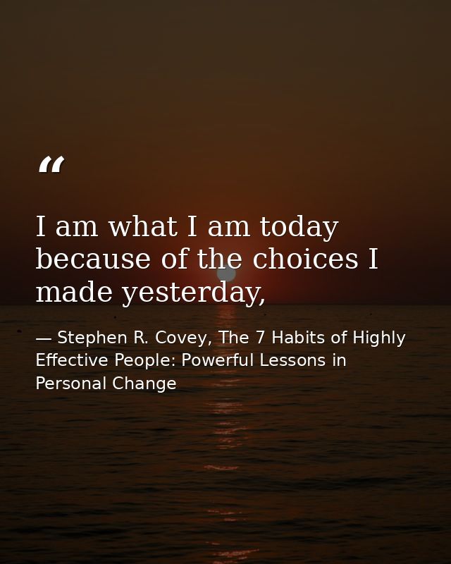 I am what I am today because of the choices I made yesterday, — Stephen R. Covey, The 7 Habits of Highly Effective People: Powerful Lessons in Personal Change