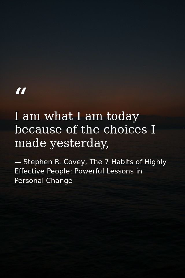 I am what I am today because of the choices I made yesterday, — Stephen R. Covey, The 7 Habits of Highly Effective People: Powerful Lessons in Personal Change