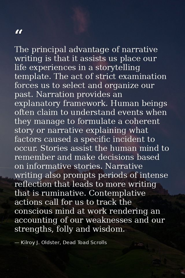 The principal advantage of narrative writing is that it assists us place our life experiences in a storytelling template — Kilroy J. Oldster, Dead Toad Scrolls
