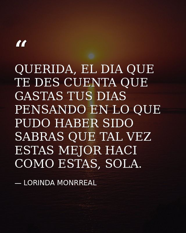 QUERIDA, EL DIA QUE TE DES CUENTA QUE GASTAS TUS DIAS PENSANDO EN LO QUE PUDO HABER SIDO SABRAS QUE TAL VEZ ESTAS MEJOR  — LORINDA MONRREAL
