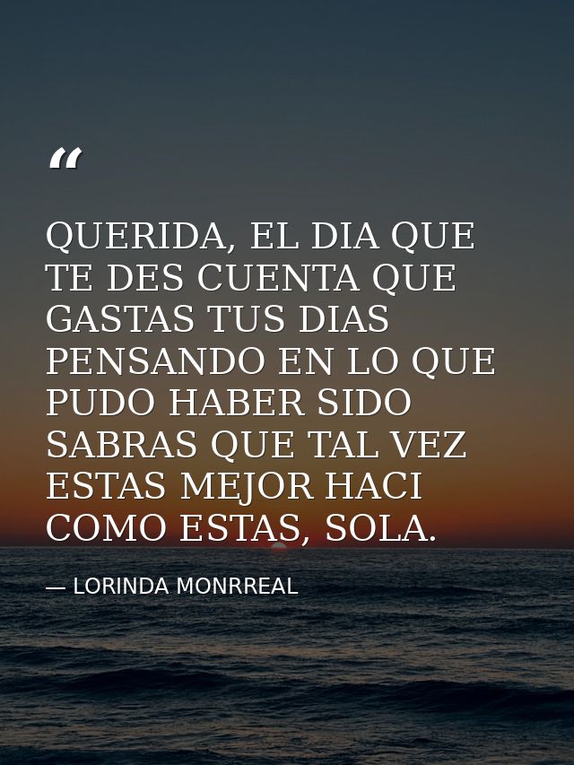 QUERIDA, EL DIA QUE TE DES CUENTA QUE GASTAS TUS DIAS PENSANDO EN LO QUE PUDO HABER SIDO SABRAS QUE TAL VEZ ESTAS MEJOR  — LORINDA MONRREAL