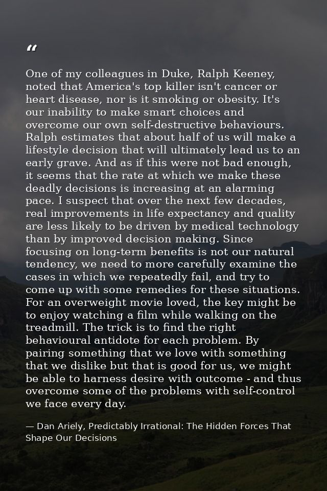 One of my colleagues in Duke, Ralph Keeney, noted that America's top killer isn't cancer or heart disease, nor is it smo — Dan Ariely, Predictably Irrational: The Hidden Forces That Shape Our Decisions