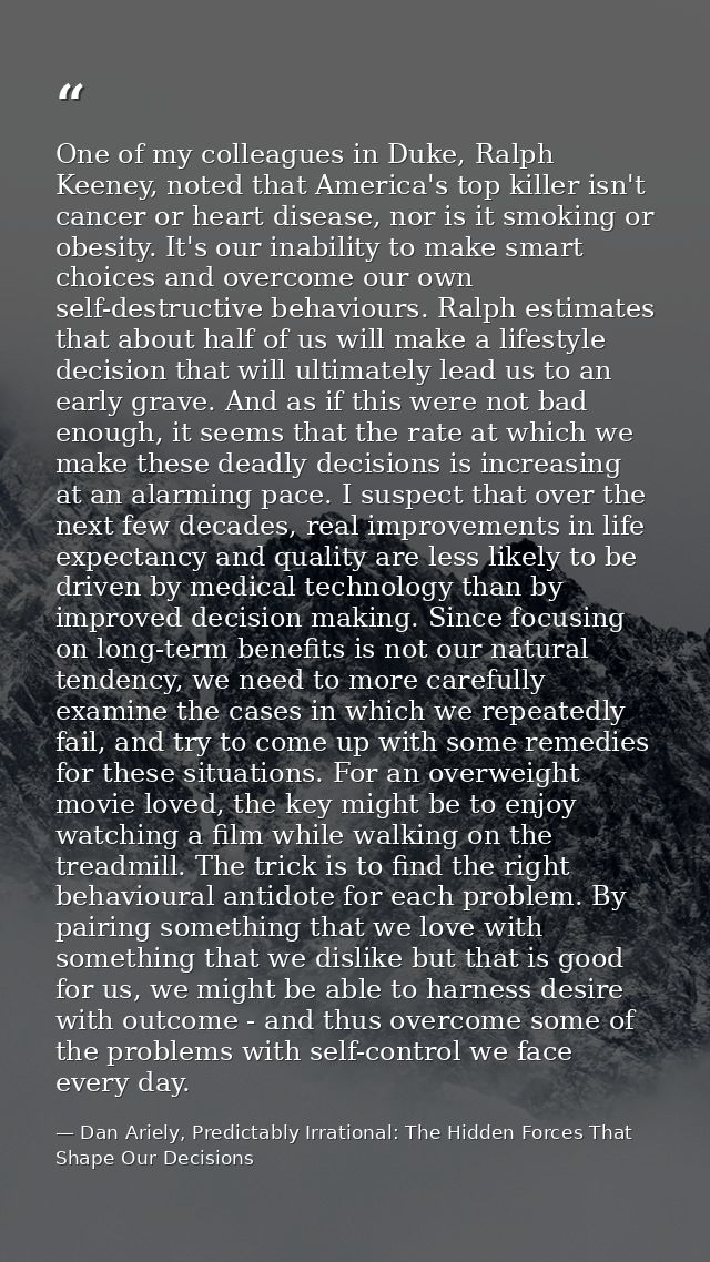 One of my colleagues in Duke, Ralph Keeney, noted that America's top killer isn't cancer or heart disease, nor is it smo — Dan Ariely, Predictably Irrational: The Hidden Forces That Shape Our Decisions