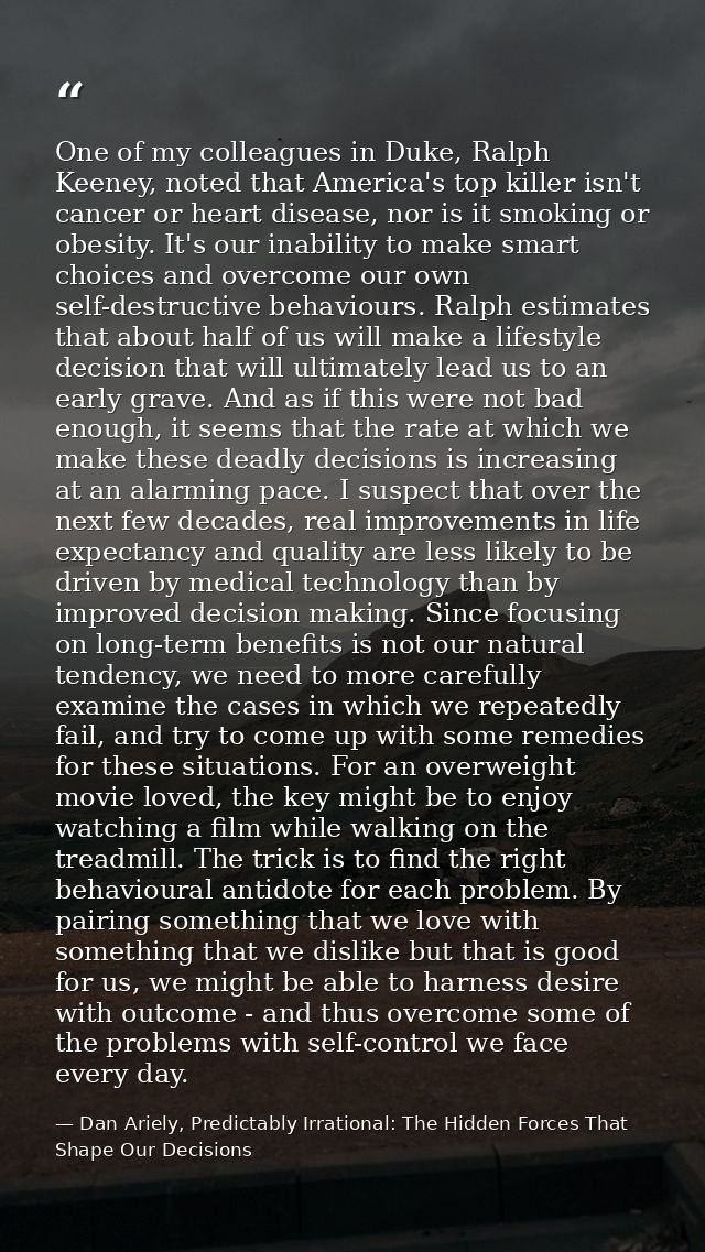 One of my colleagues in Duke, Ralph Keeney, noted that America's top killer isn't cancer or heart disease, nor is it smo — Dan Ariely, Predictably Irrational: The Hidden Forces That Shape Our Decisions