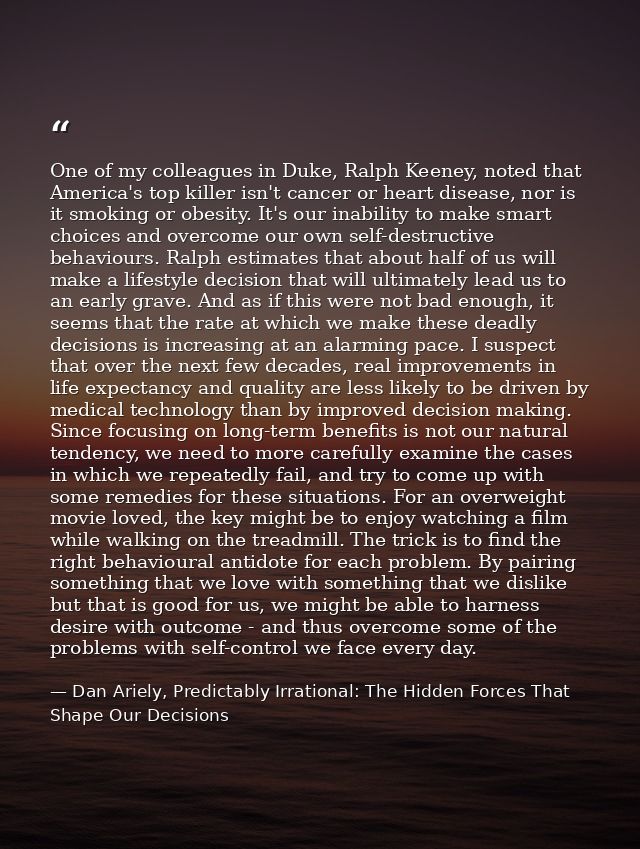 One of my colleagues in Duke, Ralph Keeney, noted that America's top killer isn't cancer or heart disease, nor is it smo — Dan Ariely, Predictably Irrational: The Hidden Forces That Shape Our Decisions