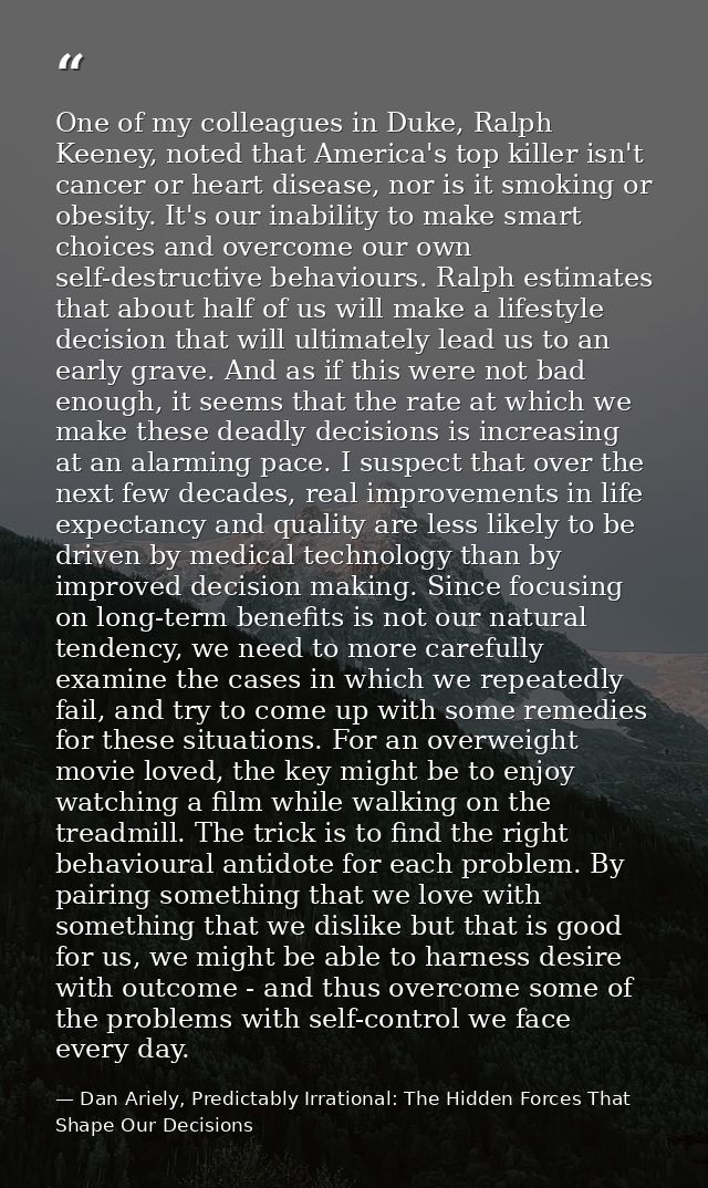 One of my colleagues in Duke, Ralph Keeney, noted that America's top killer isn't cancer or heart disease, nor is it smo — Dan Ariely, Predictably Irrational: The Hidden Forces That Shape Our Decisions