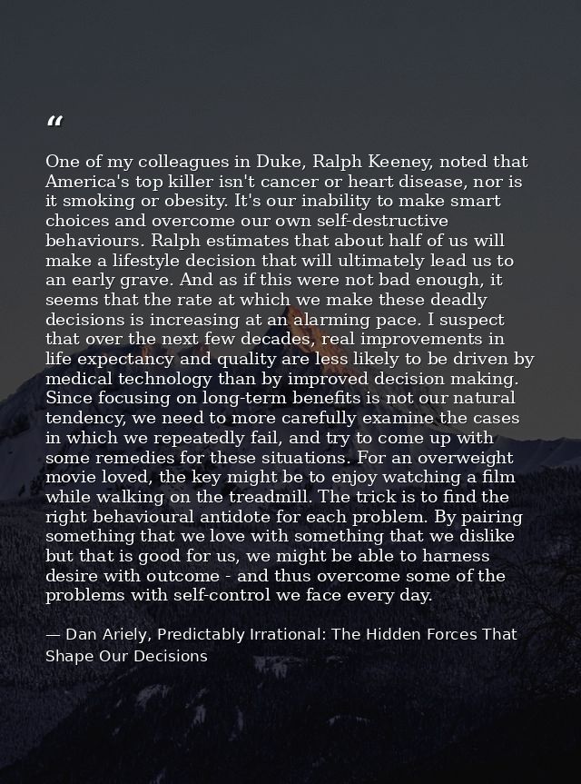 One of my colleagues in Duke, Ralph Keeney, noted that America's top killer isn't cancer or heart disease, nor is it smo — Dan Ariely, Predictably Irrational: The Hidden Forces That Shape Our Decisions