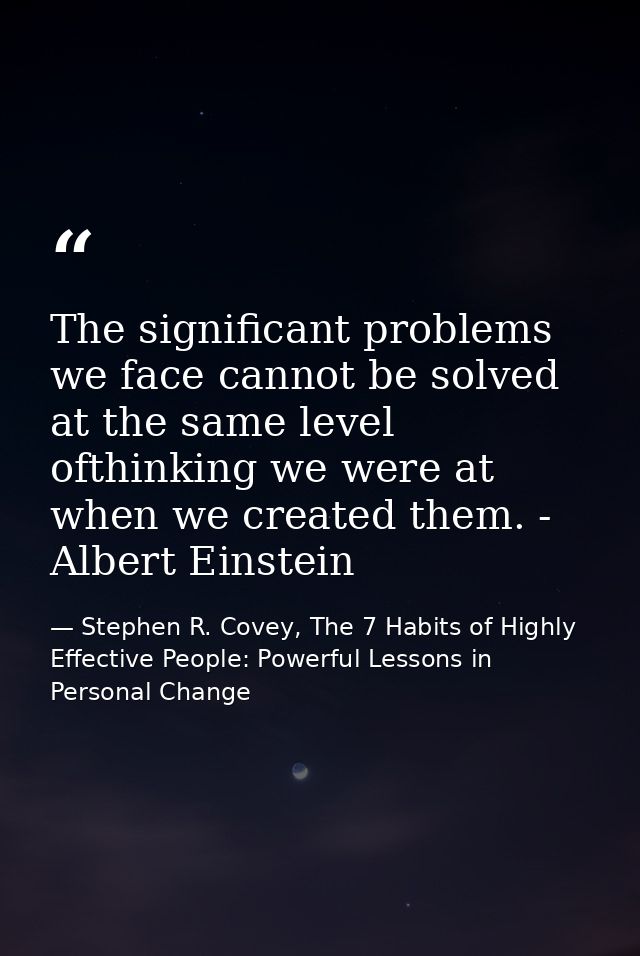 The significant problems we face cannot be solved at the same level ofthinking we were at when we created them. - Albert — Stephen R. Covey, The 7 Habits of Highly Effective People: Powerful Lessons in Personal Change