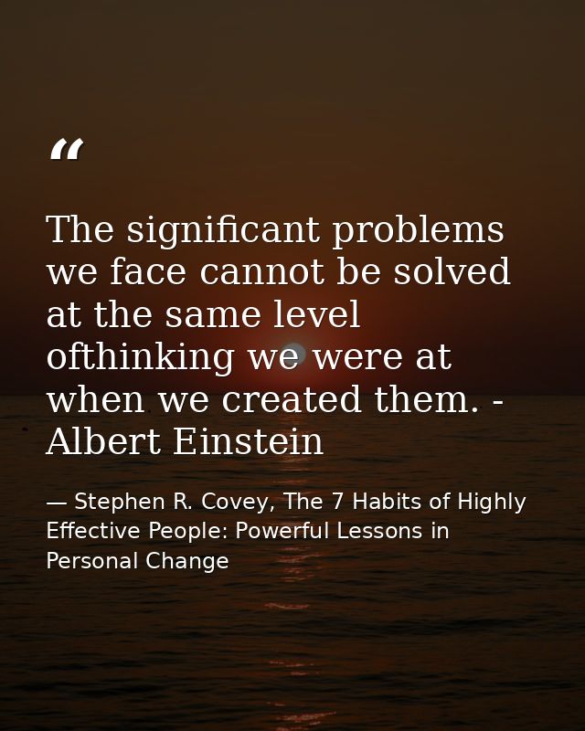 The significant problems we face cannot be solved at the same level ofthinking we were at when we created them. - Albert — Stephen R. Covey, The 7 Habits of Highly Effective People: Powerful Lessons in Personal Change