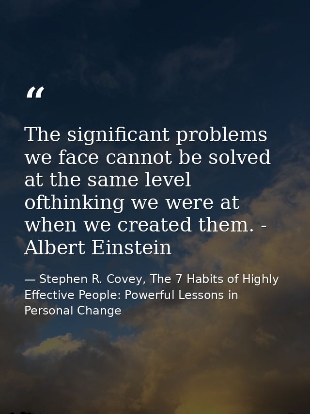 The significant problems we face cannot be solved at the same level ofthinking we were at when we created them. - Albert — Stephen R. Covey, The 7 Habits of Highly Effective People: Powerful Lessons in Personal Change