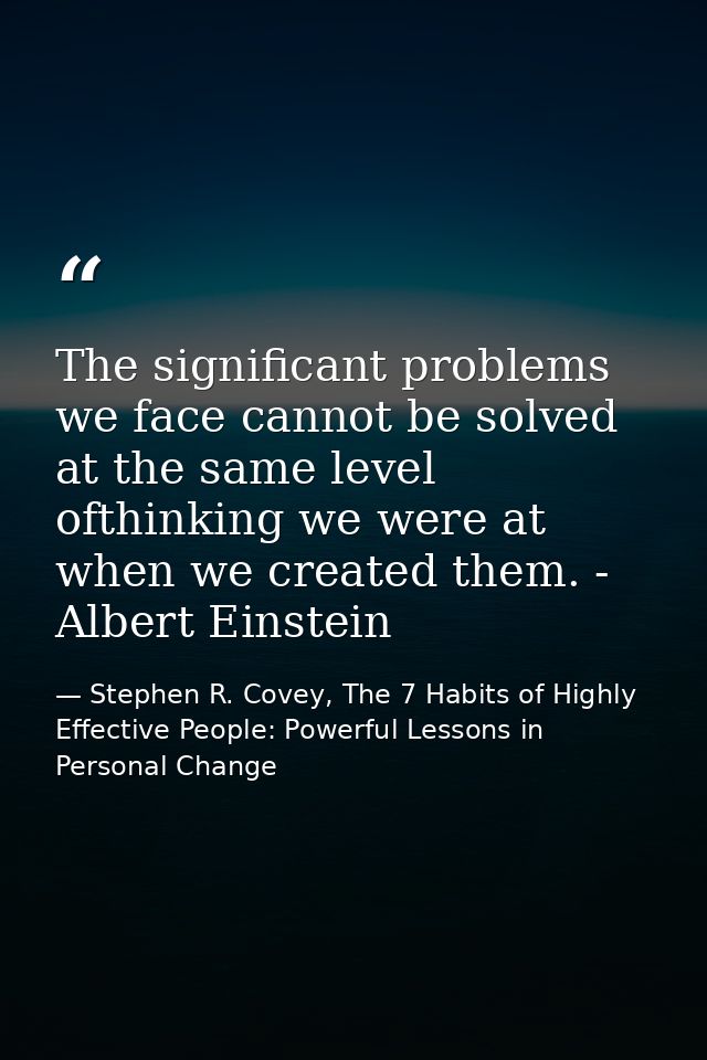 The significant problems we face cannot be solved at the same level ofthinking we were at when we created them. - Albert — Stephen R. Covey, The 7 Habits of Highly Effective People: Powerful Lessons in Personal Change