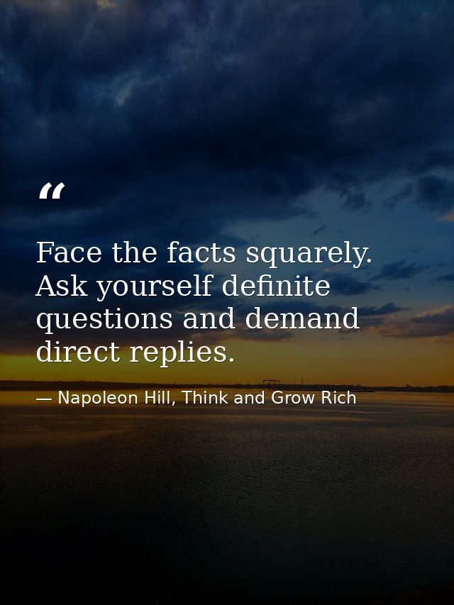 Face the facts squarely. Ask yourself definite questions and demand direct replies. — Napoleon Hill, Think and Grow Rich