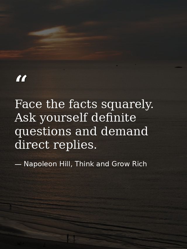 Face the facts squarely. Ask yourself definite questions and demand direct replies. — Napoleon Hill, Think and Grow Rich