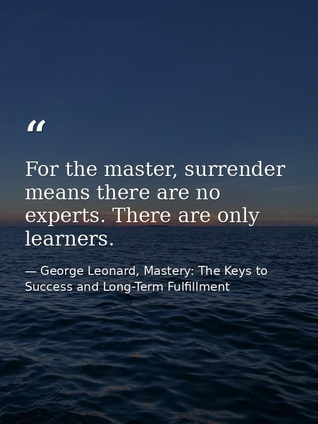 For the master, surrender means there are no experts. There are only learners. — George Leonard, Mastery: The Keys to Success and Long-Term Fulfillment