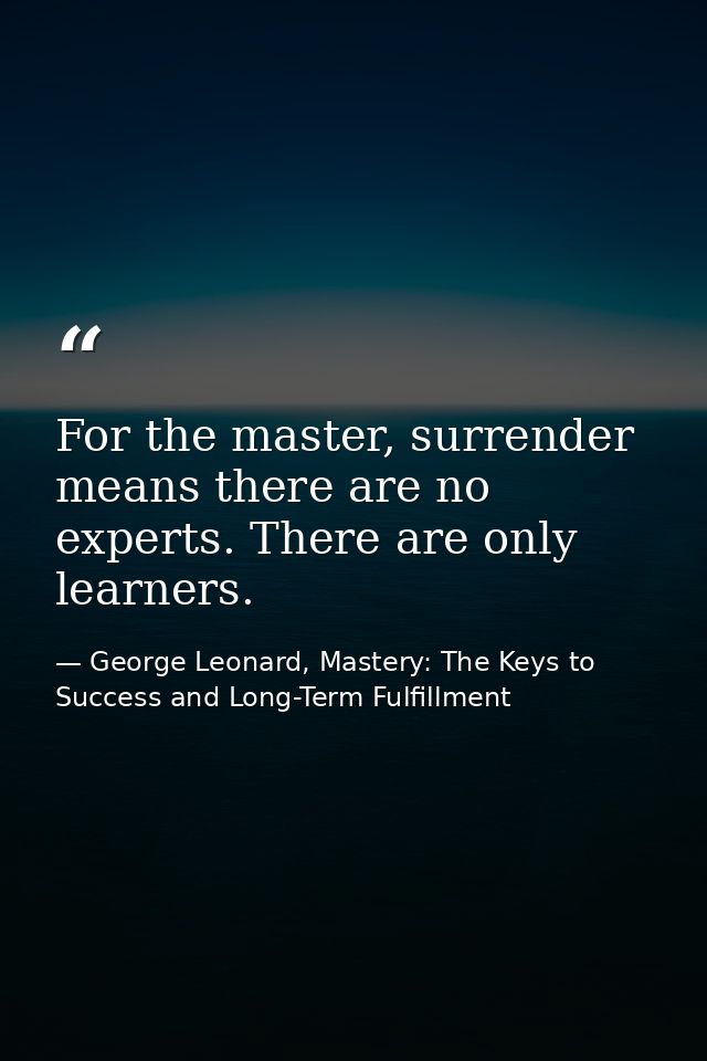 For the master, surrender means there are no experts. There are only learners. — George Leonard, Mastery: The Keys to Success and Long-Term Fulfillment
