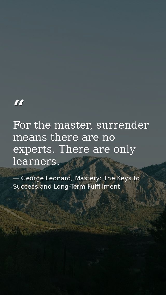 For the master, surrender means there are no experts. There are only learners. — George Leonard, Mastery: The Keys to Success and Long-Term Fulfillment
