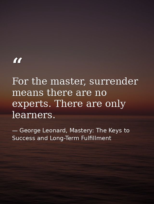 For the master, surrender means there are no experts. There are only learners. — George Leonard, Mastery: The Keys to Success and Long-Term Fulfillment