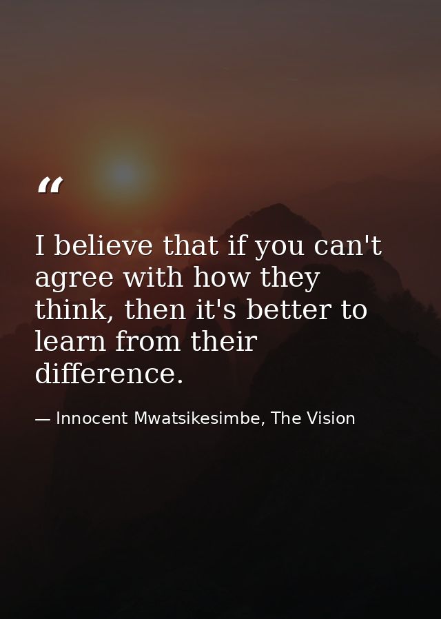 I believe that if you can't agree with how they think, then it's better to learn from their difference. — Innocent Mwatsikesimbe, The Vision