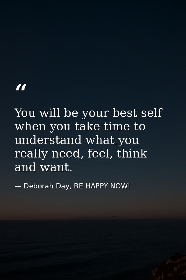 You will be your best self when you take time to understand what you really need, feel, think and want. — Deborah Day, BE HAPPY NOW!