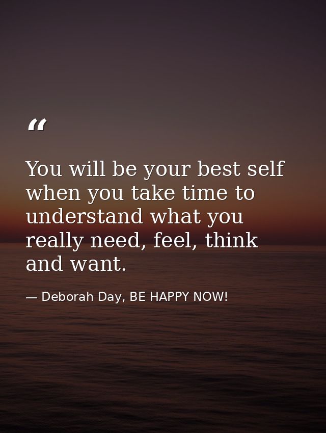 You will be your best self when you take time to understand what you really need, feel, think and want. — Deborah Day, BE HAPPY NOW!