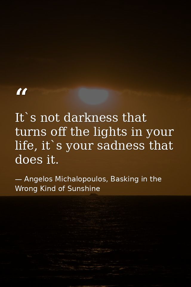It`s not darkness that turns off the lights in your life, it`s your sadness that does it. — Angelos Michalopoulos, Basking in the Wrong Kind of Sunshine