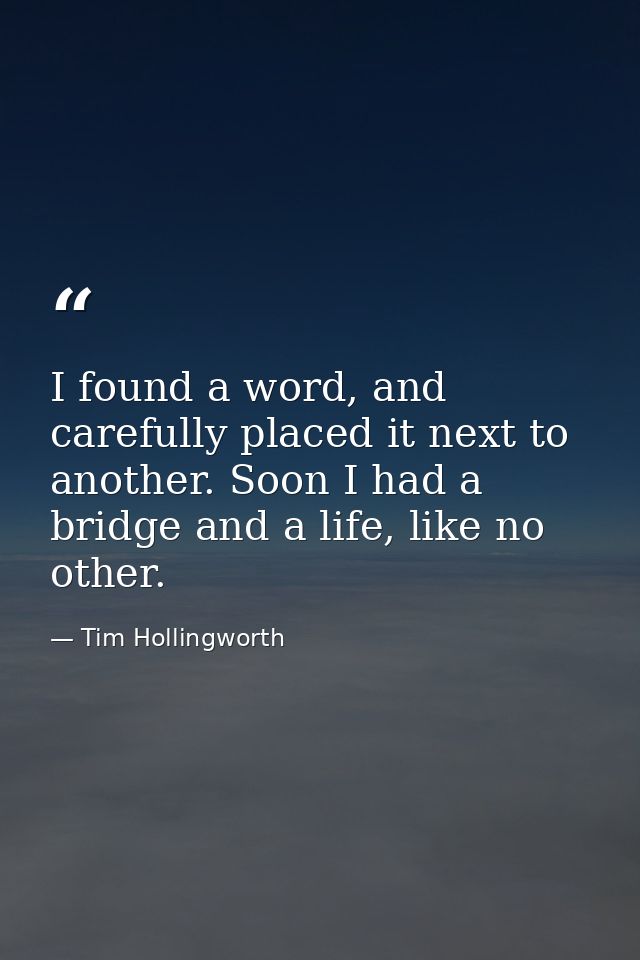 I found a word, and carefully placed it next to another. Soon I had a bridge and a life, like no other. — Tim Hollingworth