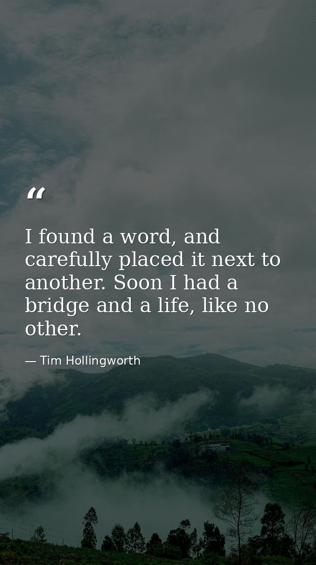 I found a word, and carefully placed it next to another. Soon I had a bridge and a life, like no other. — Tim Hollingworth