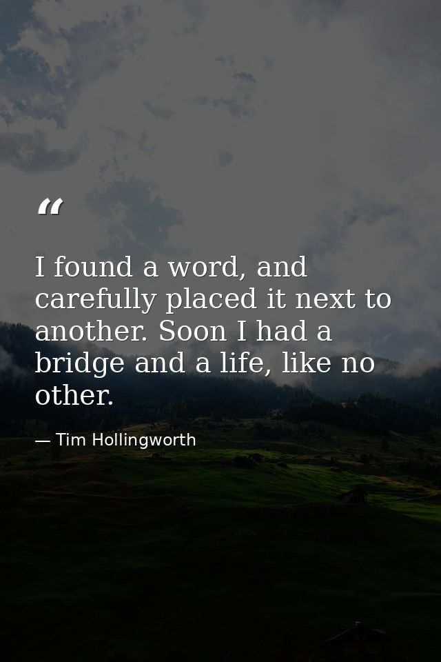 I found a word, and carefully placed it next to another. Soon I had a bridge and a life, like no other. — Tim Hollingworth