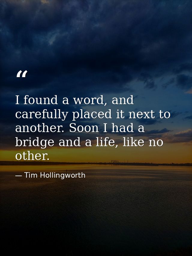 I found a word, and carefully placed it next to another. Soon I had a bridge and a life, like no other. — Tim Hollingworth