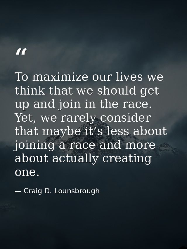 To maximize our lives we think that we should get up and join in the race. Yet, we rarely consider that maybe it’s less  — Craig D. Lounsbrough