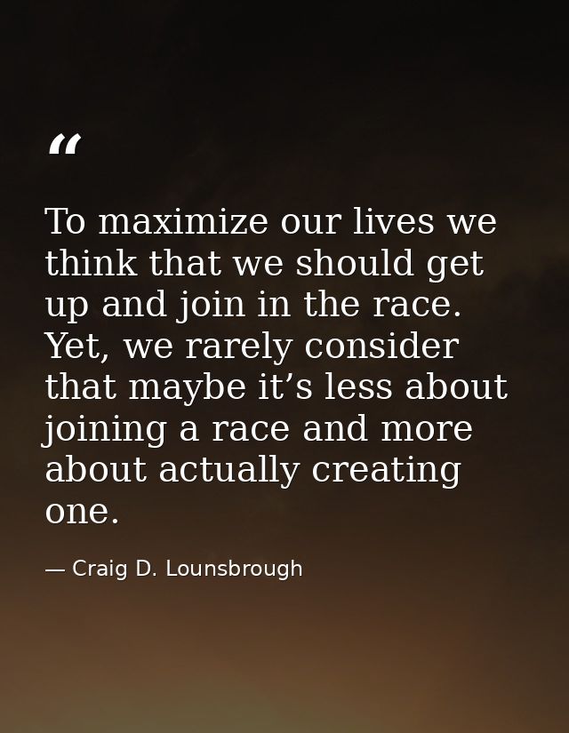To maximize our lives we think that we should get up and join in the race. Yet, we rarely consider that maybe it’s less  — Craig D. Lounsbrough