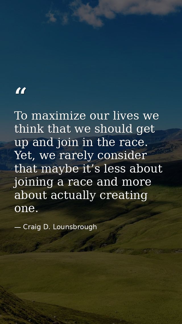 To maximize our lives we think that we should get up and join in the race. Yet, we rarely consider that maybe it’s less  — Craig D. Lounsbrough