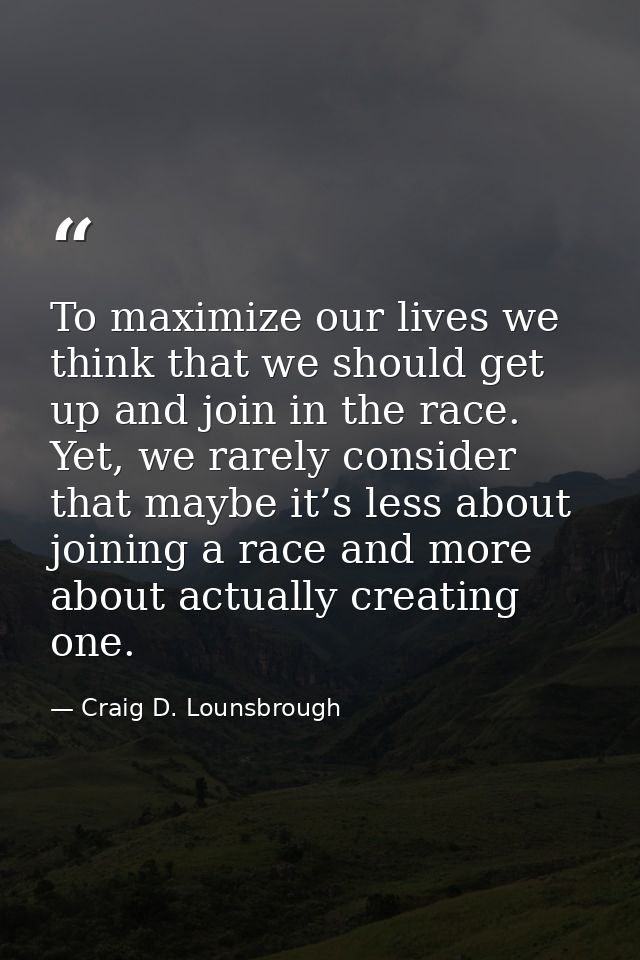 To maximize our lives we think that we should get up and join in the race. Yet, we rarely consider that maybe it’s less  — Craig D. Lounsbrough