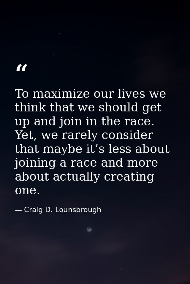 To maximize our lives we think that we should get up and join in the race. Yet, we rarely consider that maybe it’s less  — Craig D. Lounsbrough
