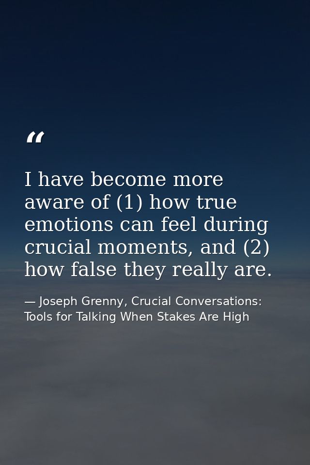 I have become more aware of (1) how true emotions can feel during crucial moments, and (2) how false they really are. — Joseph Grenny, Crucial Conversations: Tools for Talking When Stakes Are High