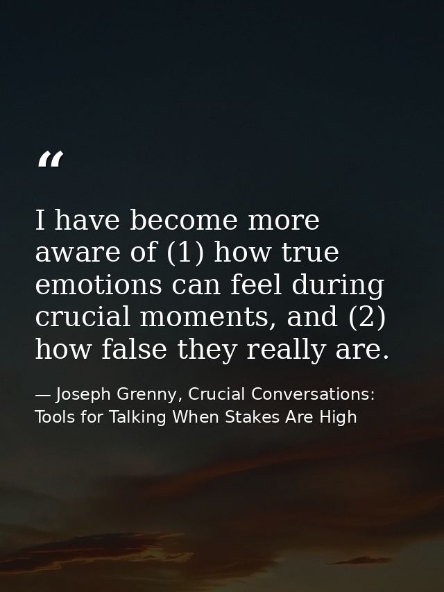 I have become more aware of (1) how true emotions can feel during crucial moments, and (2) how false they really are. — Joseph Grenny, Crucial Conversations: Tools for Talking When Stakes Are High