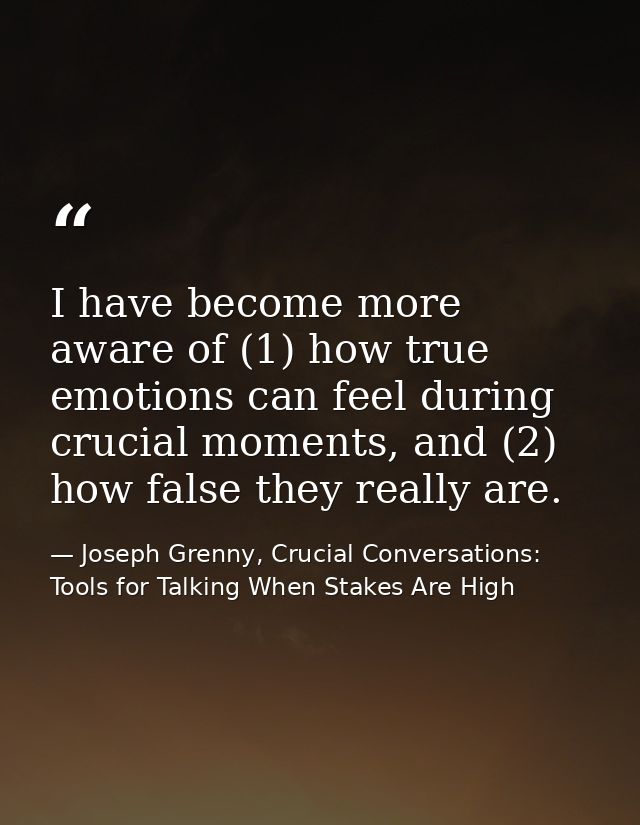 I have become more aware of (1) how true emotions can feel during crucial moments, and (2) how false they really are. — Joseph Grenny, Crucial Conversations: Tools for Talking When Stakes Are High